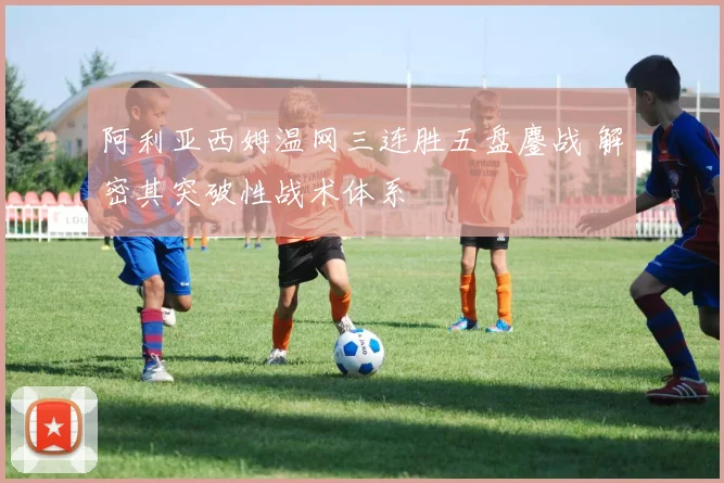 阿利亚西姆温网三连胜五盘鏖战 解密其突破性战术体系
