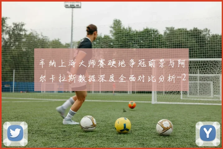辛纳上海大师赛硬地争冠前景与阿尔卡拉斯数据深度全面对比分析