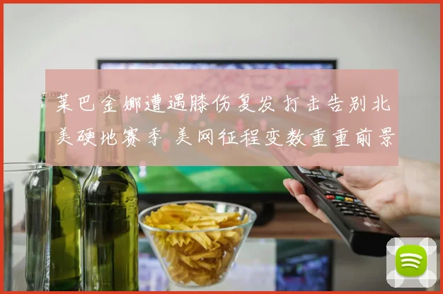 莱巴金娜遭遇膝伤复发打击告别北美硬地赛季 美网征程变数重重前景未卜