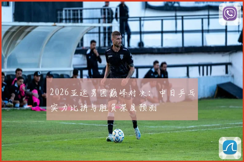 2026亚运男团巅峰对决：中日乒乓实力比拼与胜负深度预测