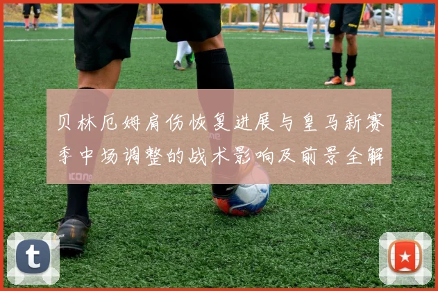 贝林厄姆肩伤恢复进展与皇马新赛季中场调整的战术影响及前景全解析