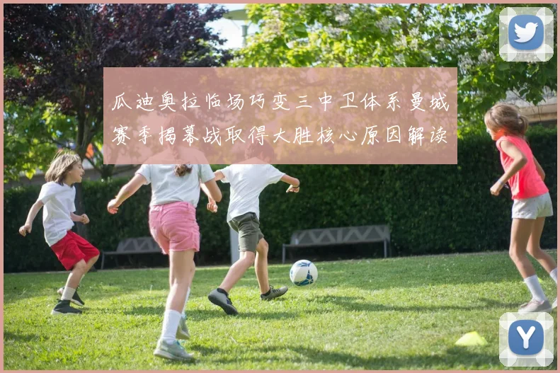 瓜迪奥拉临场巧变三中卫体系曼城赛季揭幕战取得大胜核心原因解读