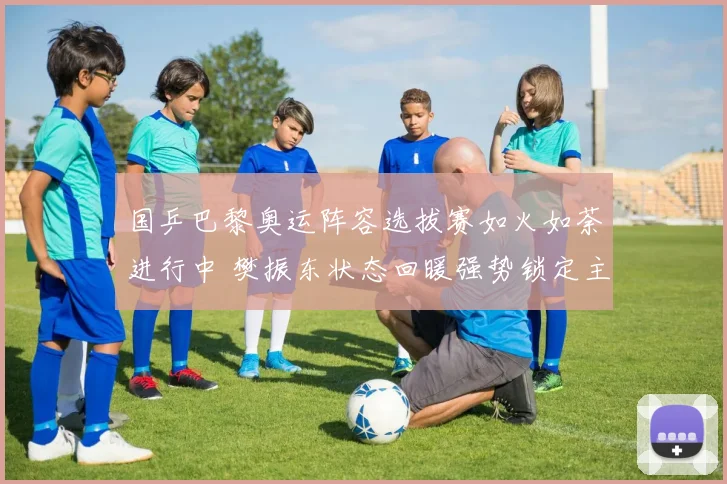 国乒巴黎奥运阵容选拔赛如火如荼进行中 樊振东状态回暖强势锁定主力席位