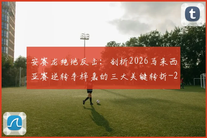 安赛龙绝地反击:剖析2026马来西亚赛逆转李梓嘉的三大关键转折