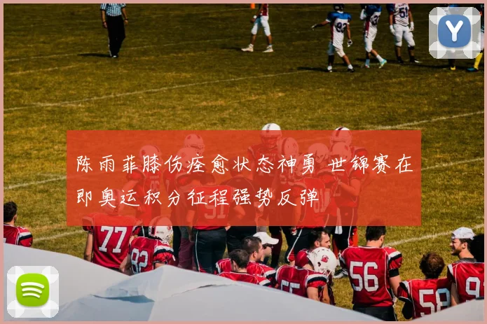 陈雨菲膝伤痊愈状态神勇 世锦赛在即奥运积分征程强势反弹