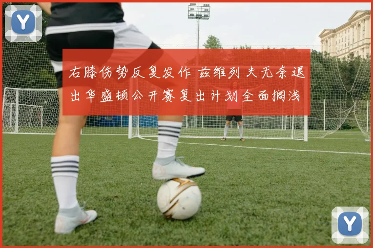 右膝伤势反复发作 兹维列夫无奈退出华盛顿公开赛复出计划全面搁浅