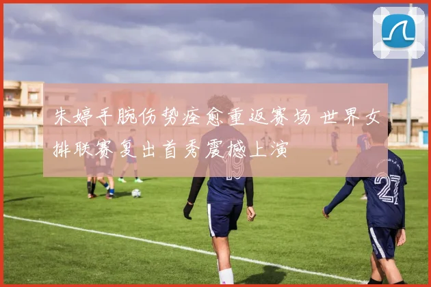 朱婷手腕伤势痊愈重返赛场 世界女排联赛复出首秀震撼上演