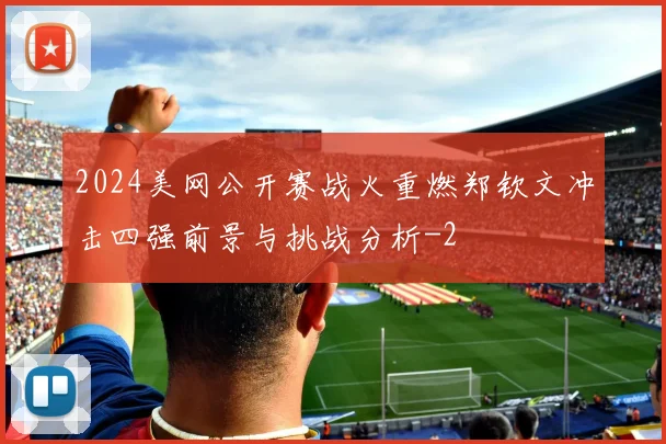 2024美网公开赛战火重燃郑钦文冲击四强前景与挑战分析