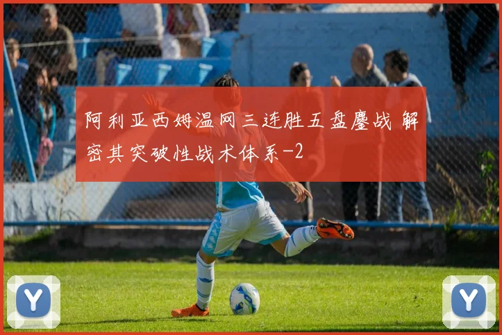 阿利亚西姆温网三连胜五盘鏖战 解密其突破性战术体系