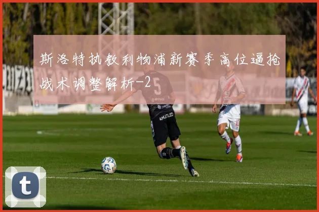 斯洛特执教利物浦新赛季高位逼抢战术调整解析