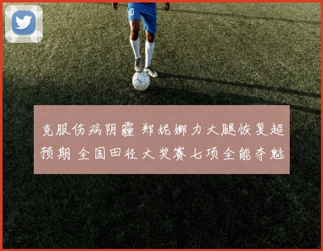 克服伤病阴霾 郑妮娜力大腿恢复超预期 全国田径大奖赛七项全能夺魁 迈向世锦赛