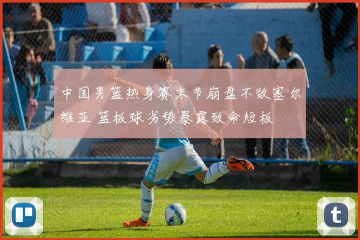 中国男篮热身赛末节崩盘不敌塞尔维亚 篮板球劣势暴露致命短板