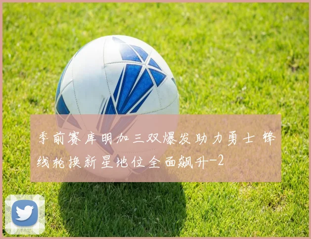 季前赛库明加三双爆发助力勇士 锋线轮换新星地位全面飙升