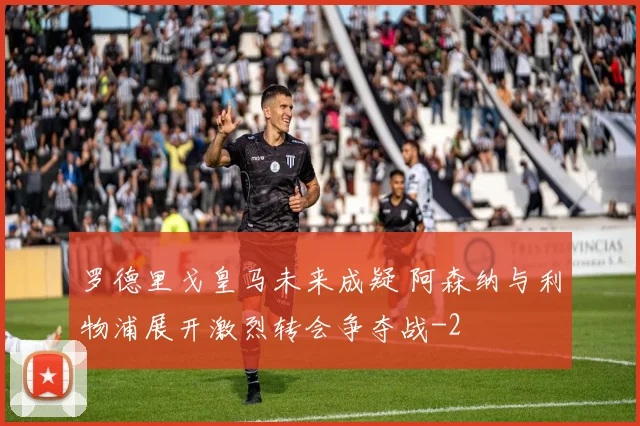 罗德里戈皇马未来成疑 阿森纳与利物浦展开激烈转会争夺战