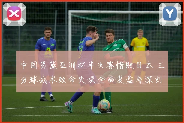 中国男篮亚洲杯半决赛惜败日本 三分球战术致命失误全面复盘与深刻反思