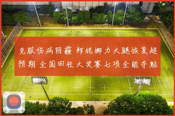 克服伤病阴霾 郑妮娜力大腿恢复超预期 全国田径大奖赛七项全能夺魁 迈向世锦赛