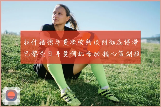 拉什福德与曼联续约谈判彻底停滞巴黎圣日耳曼伺机而动 精心策划报价细节全面揭露