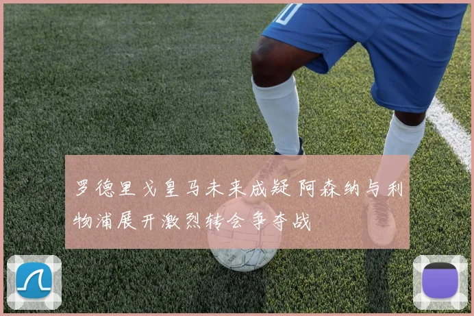 罗德里戈皇马未来成疑 阿森纳与利物浦展开激烈转会争夺战