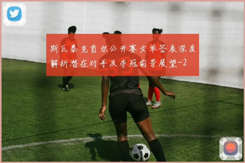 斯瓦泰克首尔公开赛女单签表深度解析潜在对手及夺冠前景展望