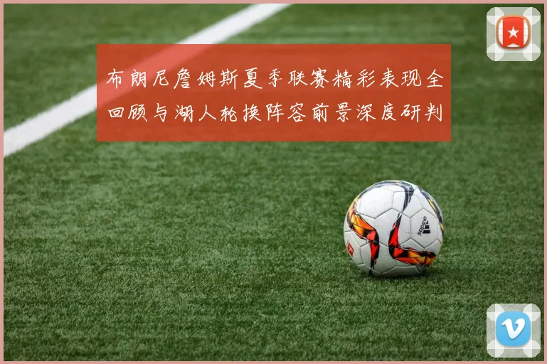 布朗尼詹姆斯夏季联赛精彩表现全回顾与湖人轮换阵容前景深度研判