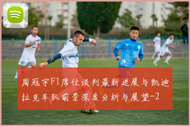周冠宇F1席位谈判最新进展与凯迪拉克车队前景深度分析与展望