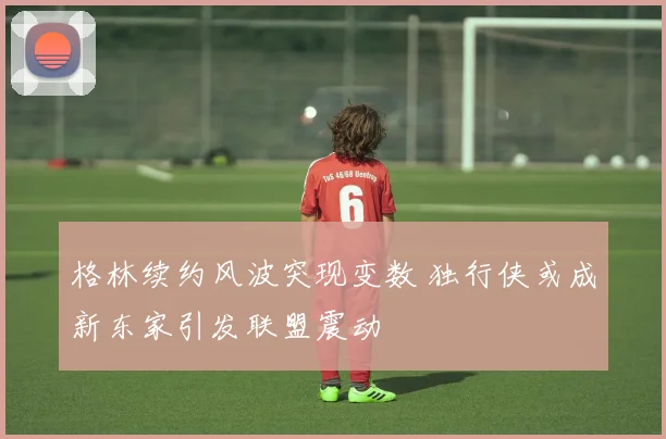 格林续约风波突现变数 独行侠或成新东家引发联盟震动