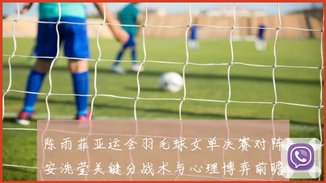 陈雨菲亚运会羽毛球女单决赛对阵安洗莹关键分战术与心理博弈前瞻
