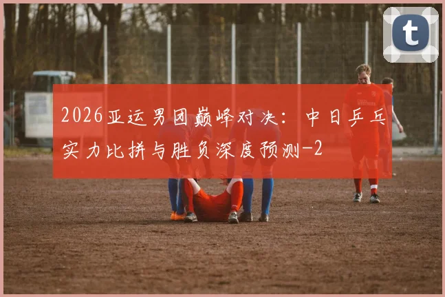 2026亚运男团巅峰对决:中日乒乓实力比拼与胜负深度预测