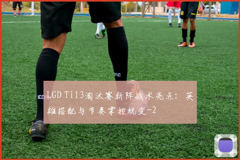 LGD Ti13淘汰赛新阵战术亮点:英雄搭配与节奏掌控蜕变