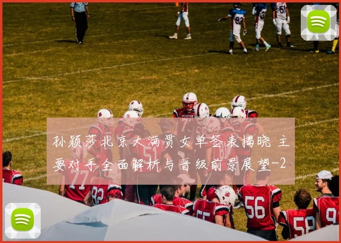 孙颖莎北京大满贯女单签表揭晓 主要对手全面解析与晋级前景展望