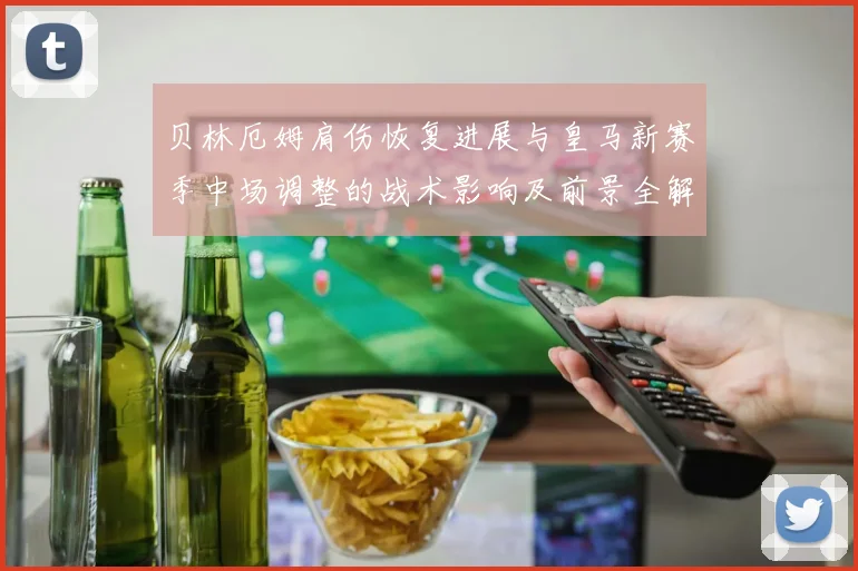 贝林厄姆肩伤恢复进展与皇马新赛季中场调整的战术影响及前景全解析
