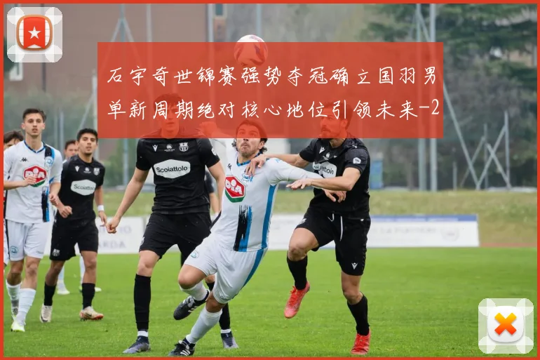 石宇奇世锦赛强势夺冠确立国羽男单新周期绝对核心地位引领未来