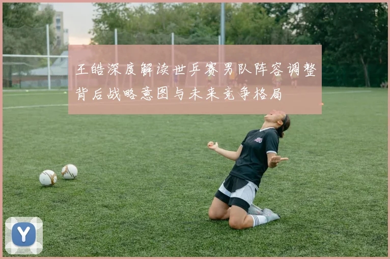王皓深度解读世乒赛男队阵容调整背后战略意图与未来竞争格局