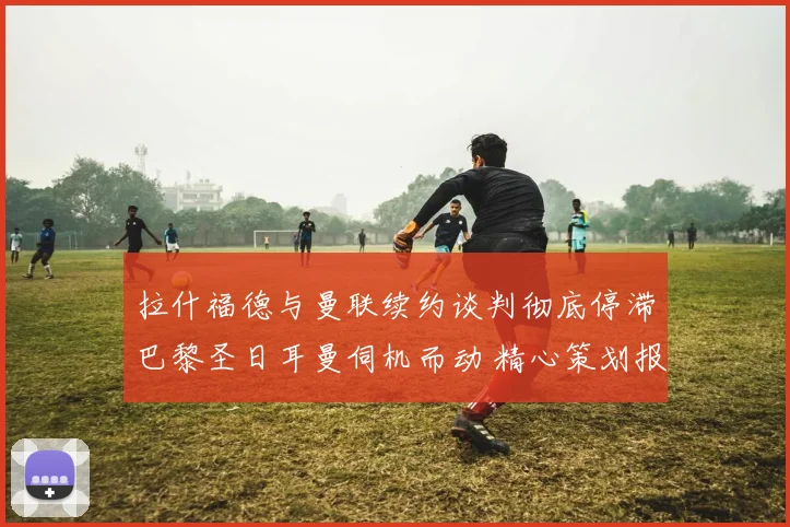 拉什福德与曼联续约谈判彻底停滞巴黎圣日耳曼伺机而动 精心策划报价细节全面揭露
