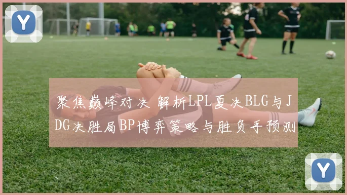 聚焦巅峰对决 解析LPL夏决BLG与JDG决胜局BP博弈策略与胜负手预测