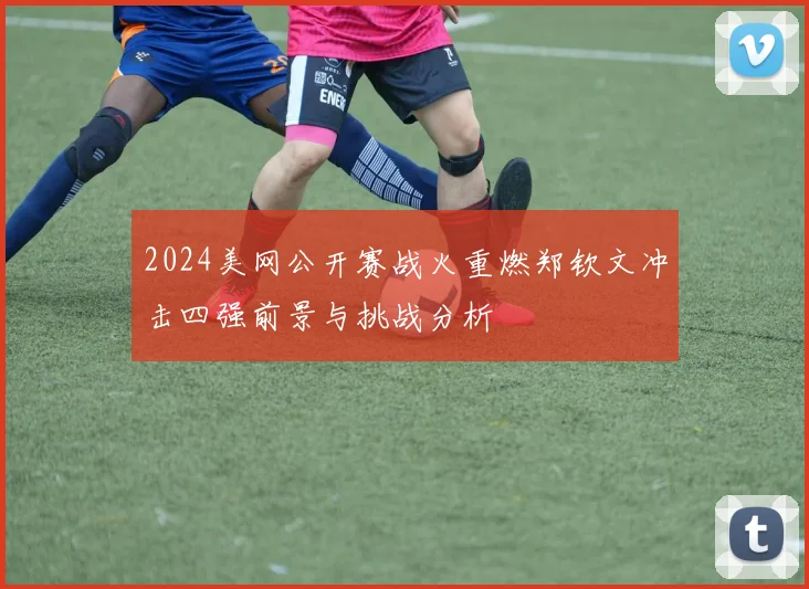 2024美网公开赛战火重燃郑钦文冲击四强前景与挑战分析