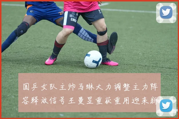 国乒女队主帅马琳大力调整主力阵容释放信号王曼昱重获重用迎来新篇章