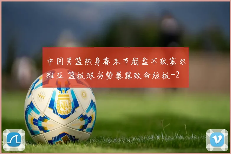 中国男篮热身赛末节崩盘不敌塞尔维亚 篮板球劣势暴露致命短板