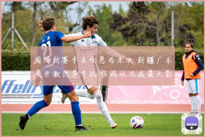 周琦新赛季去向悬而未决 新疆广东展开激烈争夺战 伤病状况成最大影响因素
