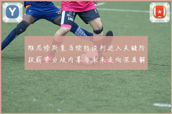 维尼修斯皇马续约谈判进入关键阶段薪资分歧内幕与未来走向深度解析