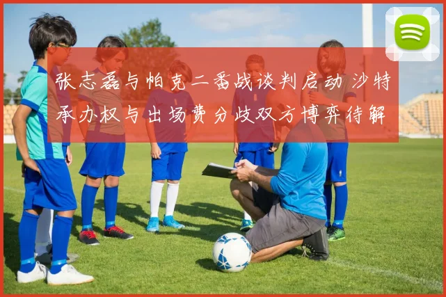 张志磊与帕克二番战谈判启动 沙特承办权与出场费分歧双方博弈待解