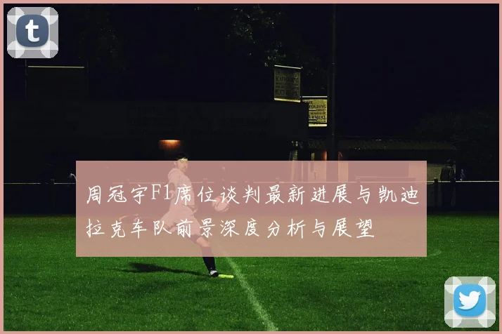 周冠宇F1席位谈判最新进展与凯迪拉克车队前景深度分析与展望